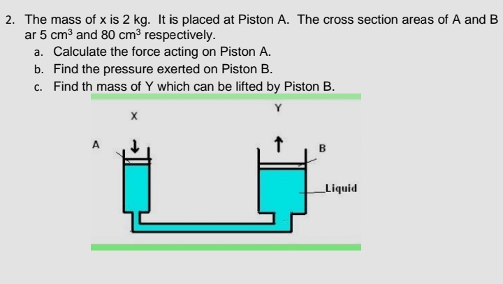 2. The mass of x is 2 kg. It is placed at Piston A. The cross section areas of A and B
ar 5 cm3 and 80 cm³ respectively.
a. Calculate the force acting on Piston A.
b. Find the pressure exerted on Piston B.
c. Find th mass of Y which can be lifted by Piston B.
Y
A
B
Liquid
