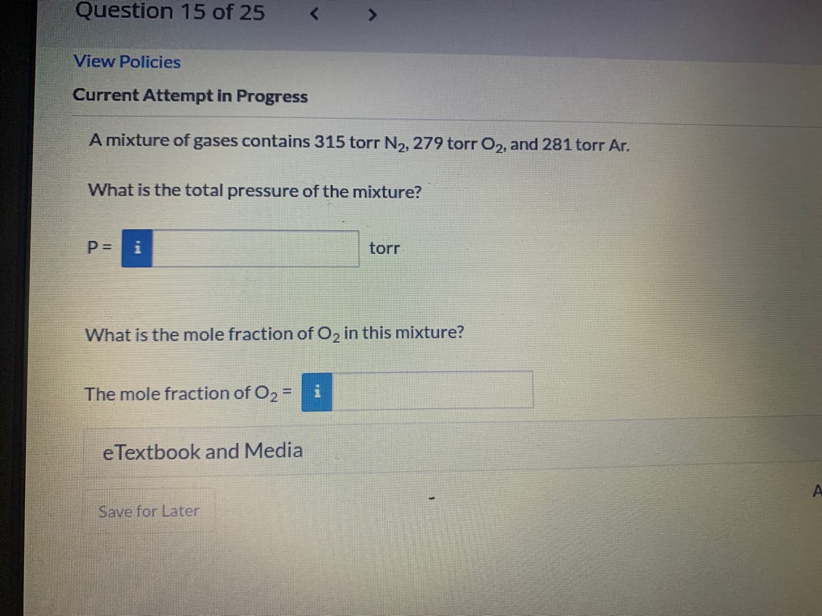 Question 15 of 25
View Policies
Current Attempt in Progress
A mixture of gases contains 315 torr N2, 279 torr O,, and 281 torr Ar.
What is the total pressure of the mixture?
torr
What is the mole fraction of O, in this mixture?
The mole fraction of O2 =
eTextbook and Media
Save for Later
