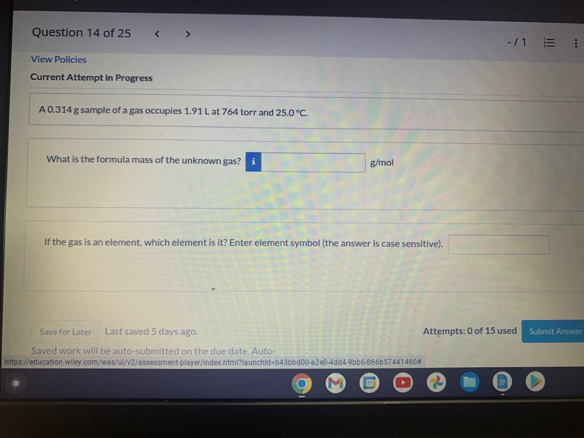 Question 14 of 25
<>
-/1 E
View Policies
Current Attempt in Progress
A 0.314 g sample of a gas occupies 1.91 L at 764 torr and 25.0 °C.
What is the formula mass of the unknown gas? i
g/mol
If the gas is an element, which element is it? Enter element symbol (the answer is case sensitive).
Save for Later
Last saved 5 days ago.
Attempts: 0 of 15 used
Submit Answer
Saved work will be auto-submitted on the due date. Auto-
https://education.wiley.com/was/ui/v2/assessment-player/index.html?launchld%3Db43bbd00-a2e0-4dd4-9bb6-866b57441460#
31
..
