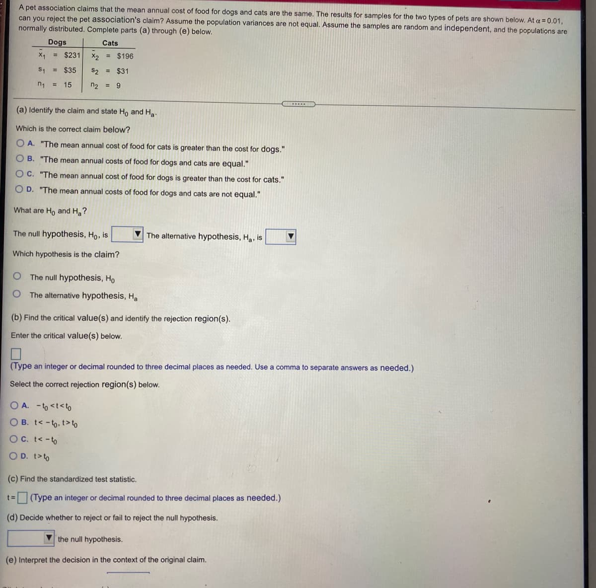 A pet association claims that the mean annual cost of food for dogs and cats are the same. The results for samples for the two types of pets are shown below. At a = 0.01,
can you reject the pet association's claim? Assume the population variances are not equal. Assume the samples are random and independent, and the populations are
normally distributed. Complete parts (a) through (e) below.
Dogs
Cats
X1
= $231
X2 = $196
S1
= $35
S2 =
$31
n1
15
n2 =
9.
%3D
(a) Identify the claim and state Ho and Ha.
Which is the correct claim below?
A. "The mean annual cost of food for cats is greater than the cost for dogs."
O B. "The mean annual costs of food for dogs and cats are equal."
O C. "The mean annual cost of food for dogs is greater than
cost for cats."
O D. "The mean annual costs of food for dogs and cats are not equal."
What are Ho and H ?
The null hypothesis, Ho, is
The alternative hypothesis, Ha, is
Which hypothesis is the claim?
The null hypothesis, Ho
The alternative hypothesis, Ha
(b) Find the critical value(s) and identify the rejection region(s).
Enter the critical value(s) below.
(Type an integer or decimal rounded to three decimal places as needed. Use a comma to separate answers as needed.)
Select the correct rejection region(s) below.
O A. - to <t<to
O B. t< -to, t> to
OC. t< -to
O D. t>to
(c) Find the standardized test statistic.
(Type an integer or decimal rounded to three decimal places as needed.)
(d) Decide whether to reject or fail to reject the null hypothesis.
V the null hypothesis.
(e) Interpret the decision in the context of the original claim.
