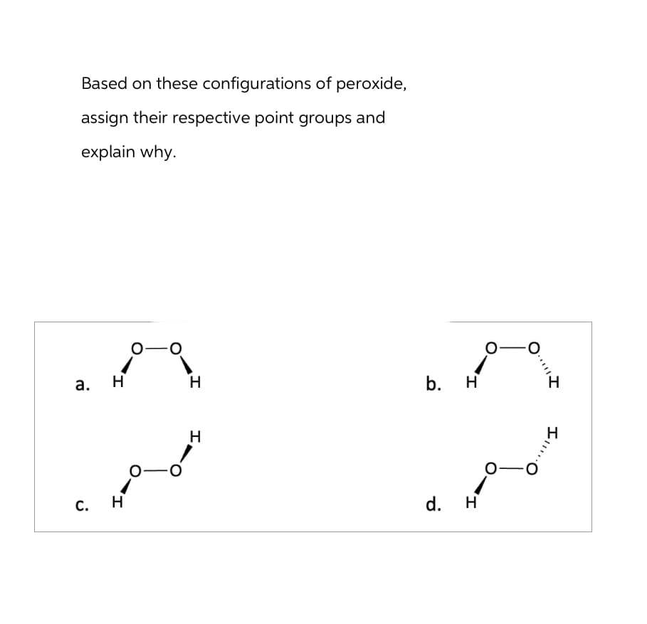 Based on these configurations of peroxide,
assign their respective point groups and
explain why.
a.
C.
H
0-
H
H
الجمعي
H
b. H
d.
H
O
-
0
·*|||
III.
H