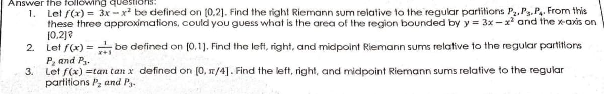 Answer the following questions:
1. Let f(x) = 3x-x² be defined on [0,2]. Find the right Riemann sum relative to the regular partitions P2, P3, P4. From this
these three approximations, could you guess what is the area of the region bounded by y = 3x - x² and the x-axis on
[0,2]?
2.
Let f(x) = be defined on [0,1]. Find the left, right, and midpoint Riemann sums relative to the regular partitions
P₂ and P3.
x+1
3.
Let f(x) =tan tan x defined on [0, π/4]. Find the left, right, and midpoint Riemann sums relative to the regular
partitions P₂ and P3.