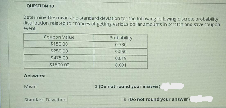 QUESTION 10
Determine the mean and standard deviation for the following following discrete probability
distribution related to chances of getting various dollar amounts in scratch and save coupon
event:
Coupon Value
$150.00
Probability
0.730
$250.00
0.250
$475.00
0.019
$1500.00
0.001
Answers:
Mean
$ (Do not round your answer)
Standard Deviation
$ (Do not round your answer)
