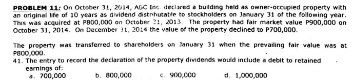 PROBLEM 11: On October 31, 2014, A5C Inc. deciared a building held as owner-occupied property with
an original life of 10 years as dividend distrihutable to stockholders on January 31 of the following year.
This was acquired at P800,000 on October 21, 2013. The property had fair market value P900,000 on
October 31, 2014. On December 31, 2014 the value of the property declined to P700,000.
The property was transferred to shareholders on January 31 when the prevailing fair value was at
P800,000.
41. The entry to record the declaration of the property dividends would include a debit to retained
earnings of:
a. 700,000
b. 800,000
c. 900,000
d. 1,000,000
