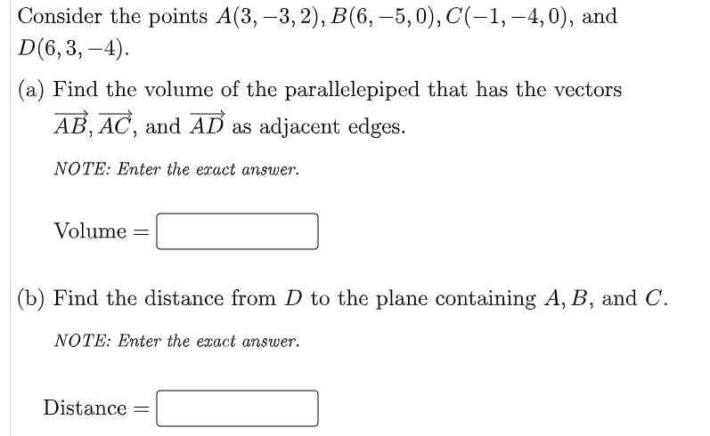 Consider the points A(3, –3, 2), B(6, –5,0), C(-1, –4,0), and
D(6,3, -4).
(a) Find the volume of the parallelepiped that has the vectors
AB, AC, and AD as adjacent edges.
NOTE: Enter the exact answer.
Volume =
(b) Find the distance from D to the plane containing A, B, and C.
NOTE: Enter the exact answer.
Distance
