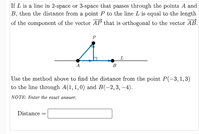 If L is a line in 2-space or 3-space that passes through the points A and
B, then the distance from a point P to the line L is equal to the length
of the component of the vector AP that is orthogonal to the vector AB.
P
A
B
Use the method above to find the distance from the point P(-3, 1, 3)
to the line through A(1, 1,0) and B(-2,3, –4).
NOTE: Enter the exact answer.
Distance

