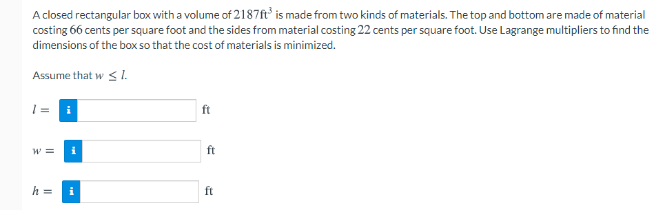 A closed rectangular box with a volume of 2187ft' is made from two kinds of materials. The top and bottom are made of material
costing 66 cents per square foot and the sides from material costing 22 cents per square foot. Use Lagrange multipliers to find the
dimensions of the box so that the cost of materials is minimized.
Assume that w < 1.
i
ft
w =
i
ft
h =
i
ft
