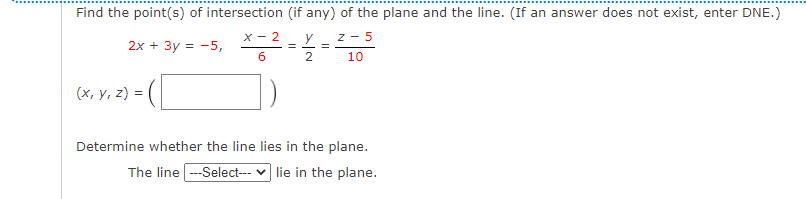 Find the point(s) of intersection (if any) of the plane and the line. (If an answer does not exist, enter DNE.)
X - 2
y
z - 5
2x + 3y = -5,
6
10
(х, у, 2) %3
Determine whether the line lies in the plane.
The line --Select--- v lie in the plane.
