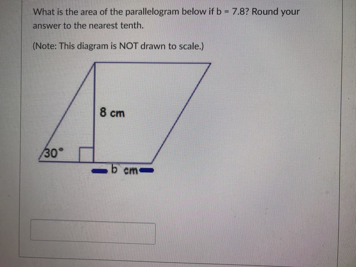 What is the area of the parallelogram below if b = 7.8? Round your
answer to the nearest tenth.
(Note: This diagram is NOT drawn to scale.)
8 cm
30°
b cm
