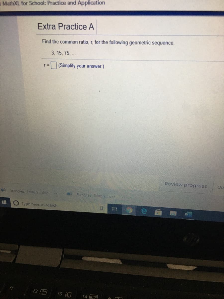 i MathXL for School: Practice and Application
Extra Practice A
Find the common ratio, r, for the following geometric sequence.
3, 15, 75, ..
(Simplify your answer.)
r=
Review progress
Qu
Trenches, Telegra.doc
Trenches Telegradoc
O Type here to search
F1
f2
f3 C
f4 IO
d
