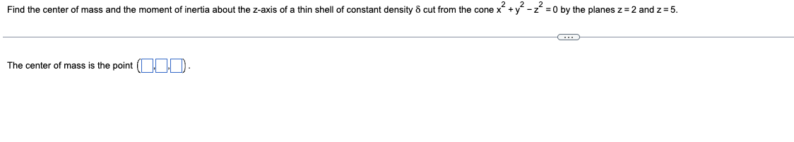 Find the center of mass and the moment of inertia about the z-axis of a thin shell of constant density & cut from the cone x² + y² - z² =0 by the planes z = 2 and z = 5.
The center of mass is the point
C