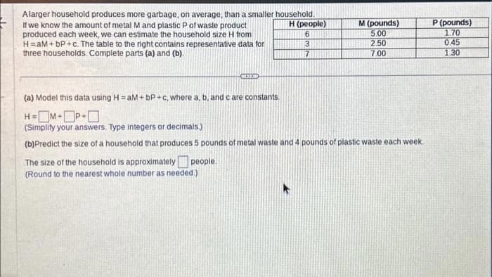 Alarger household produces more garbage, on average, than a smaller household.
If we know the amount of metal M and plastic P of waste product
produced each week, we can estimate the household size H from
H=aM+bP+c. The table to the right contains representative data for
three households. Complete parts (a) and (b).
H (people)
6
REEDE
The size of the household is approximately people.
(Round to the nearest whole number as needed.)
7
M (pounds)
5.00
2.50
7.00
(a) Model this data using H=aM+bP+c, where a, b, and care constants.
H=M+P+
(Simplify your answers. Type integers or decimals.)
(b)Predict the size of a household that produces 5 pounds of metal waste and 4 pounds of plastic waste each week
P (pounds)
1.70
0.45
1.30