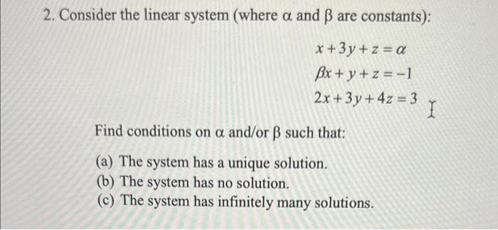 2. Consider the linear system (where a and ß are constants):
x + 3y +z = a
Bx+y+z=-1
2x+3y + 4z = 3
= 3 X
Find conditions on a and/or ß such that:
(a) The system has a unique solution.
(b) The system has no solution.
(c) The system has infinitely many solutions.