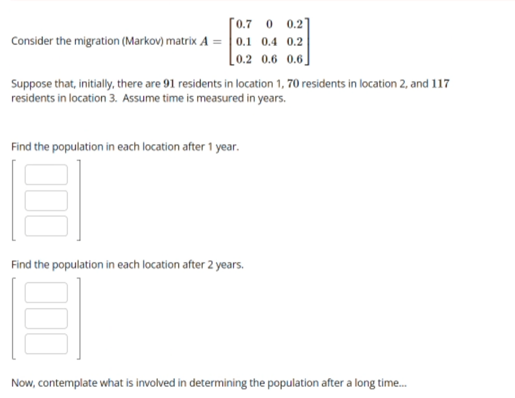 Consider the migration (Markov) matrix A =
0.7 0 0.2
0.1 0.4 0.2
0.2 0.6 0.6
Suppose that, initially, there are 91 residents in location 1, 70 residents in location 2, and 117
residents in location 3. Assume time is measured in years.
Find the population in each location after 1 year.
Find the population in each location after 2 years.
Now, contemplate what is involved in determining the population after a long time...