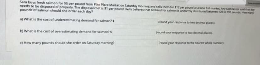 Sara buys fresh salmon for $5 per pound from Pike Place Market on Saturday morning and sells them for $12 per pound at a local fish market. Any salmon not sold that day
needs to be disposed of properly. The disposal cost is $1 per pound. Kelly believes that demand for salmon is uniformly distributed between 120 to 190 pounds. How many
pounds of salmon should she order each day?
a) What is the cost of underestimating demand for salmon? $
(round your response to two decimal places)
b) What is the cost of overestimating demand for salmon? $
(round your response to two decimal places
(round your response to the nearest whole number)
How many pounds should she order on Saturday morning?