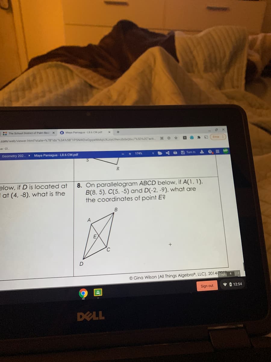 I The School District of Palm Be
O Maya Paniagua-LB6 CW pat
com/web/viewer.html?state=%7B'ids"3ASSB 1PSNWDwoggieMkpuKJoyU9wzbdvQ6v5020'act
Eror
Ja - CI.
Geometry 202..
• Maya Paniagua - LB.6 CW.pdf
174
< e Tum In
I O E MP
elow, if D is located at
I at (4, -8), what is the
8. On parallelogram ABCD below, if A(1, 1).
B(8, 5), C(5, -5) and D(-2, -9), what are
the coordinates of point E?
B
A
E
© Gina Wilson (All Things Algebra®, LLC), 2014 RO 4
Sign out
V A 12:54
DELL
