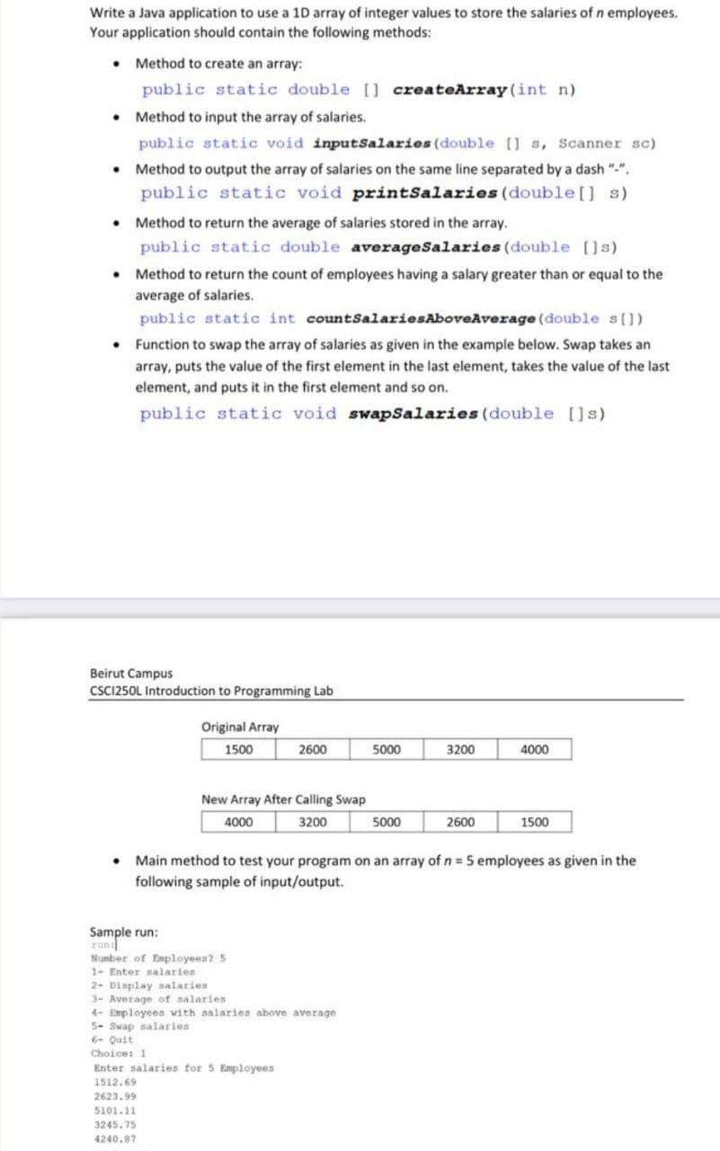 Write a Java application to use a 1D array of integer values to store the salaries of n employees.
Your application should contain the following methods:
• Method to create an array:
public static double [] createArray (int n)
• Method to input the array of salaries.
public static void inputSalaries (double [] s, Scanner sc)
• Method to output the array of salaries on the same line separated by a dash "-".
public static void printSalaries (double[] s)
• Method to return the average of salaries stored in the array.
public static double averageSalaries (double []s)
• Method to return the count of employees having a salary greater than or equal to the
average of salaries.
public static int countSalariesAboveAverage (double s[])
• Function to swap the array of salaries as given in the example below. Swap takes an
array, puts the value of the first element in the last element, takes the value of the last
element, and puts it in the first element and so on.
public static void swapsalaries (double []s)
Beirut Campus
CSCI250L Introduction to Programming Lab
Original Array
1500
2600
5000
3200
4000
New Array After Calling Swap
4000
3200
5000
2600
1500
Main method to test your program on an array of n 5 employees as given in the
following sample of input/output.
Sample run:
run
Number of Enployees? 5
1- Enter salaries
2- Display salaries
3- Average of aalaries
4- Employees with alaries above average
5- Swap salaries
6- Quit
Choice: 1
Enter salaries for 5 Employees
1512.69
2623.99
5101.11
3245.75
4240.87
