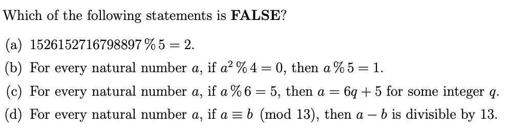 Which of the following statements is FALSE?
(a) 1526152716798897 % 5 = 2.
(b) For
every natural number
а,
if a2 % 4 = 0, then a % 5 = 1.
(c) For every natural number
a,
if a % 6 = 5, then a =
= 6q + 5 for some integer q.
(d) For every natural number a, if a = b (mod 13), then a –
b is divisible by 13.
