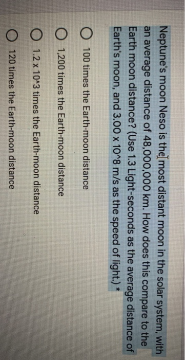 Neptune's moon Neso is the most distant moon in the solar system, with
an average distance of 48,000,000 km. How does this compare to the
Earth moon distance? (Use 1.3 Light-seconds as the average distance of
Earth's moon, and 3.00 x 1O^8 m/s as the speed of light.) *
100 times the Earth-moon distance
O 1,200 times the Earth-moon distance
O 1.2 x 10^3 times the Earth-moon distance
120 times the Earth-moon distance
