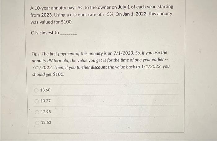 A 10-year annuity pays $C to the owner on July 1 of each year, starting
from 2023. Using a discount rate of r-5%, On Jan 1, 2022, this annuity
was valued for $100.
C is closest to
Tips: The first payment of this annuity is on 7/1/2023. So, if you use the
annuity PV formula, the value you get is for the time of one year earlier --
7/1/2022. Then, if you further discount the value back to 1/1/2022, you
should get $100.
13.60
13.27
12.95
12.63