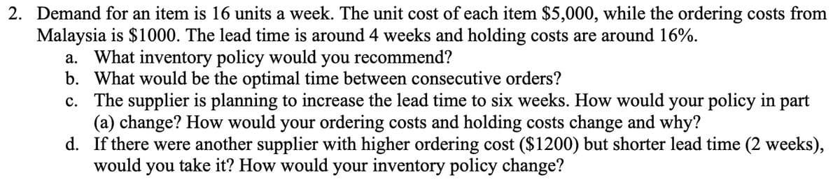 2. Demand for an item is 16 units a week. The unit cost of each item $5,000, while the ordering costs from
Malaysia is $1000. The lead time is around 4 weeks and holding costs are around 16%.
a. What inventory policy would you recommend?
b. What would be the optimal time between consecutive orders?
c. The supplier is planning to increase the lead time to six weeks. How would your policy in part
(a) change? How would your ordering costs and holding costs change and why?
d. If there were another supplier with higher ordering cost ($1200) but shorter lead time (2 weeks),
would you take it? How would your inventory policy change?

