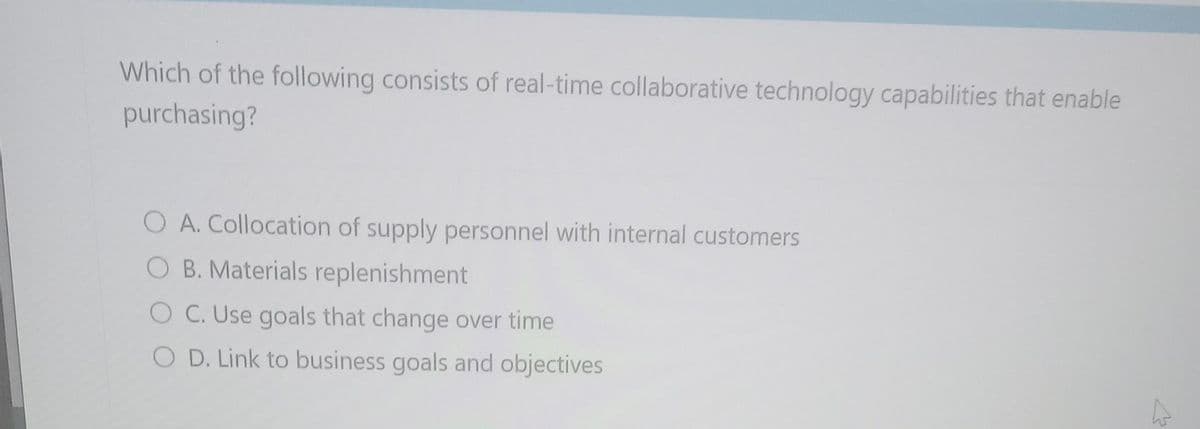 Which of the following consists of real-time collaborative technology capabilities that enable
purchasing?
O A. Collocation of supply personnel with internal customers
O B. Materials replenishment
OC. Use goals that change over time
O D. Link to business goals and objectives