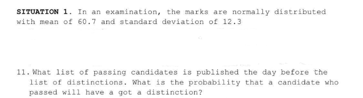 SITUATION 1. In an examination, the marks are normally distributed
with mean of 60.7 and standard deviation of 12.3
11. What list of passing candidates is published the day before the
list of distinctions. What is the probability that a candidate who
passed will have a got a distinction?
