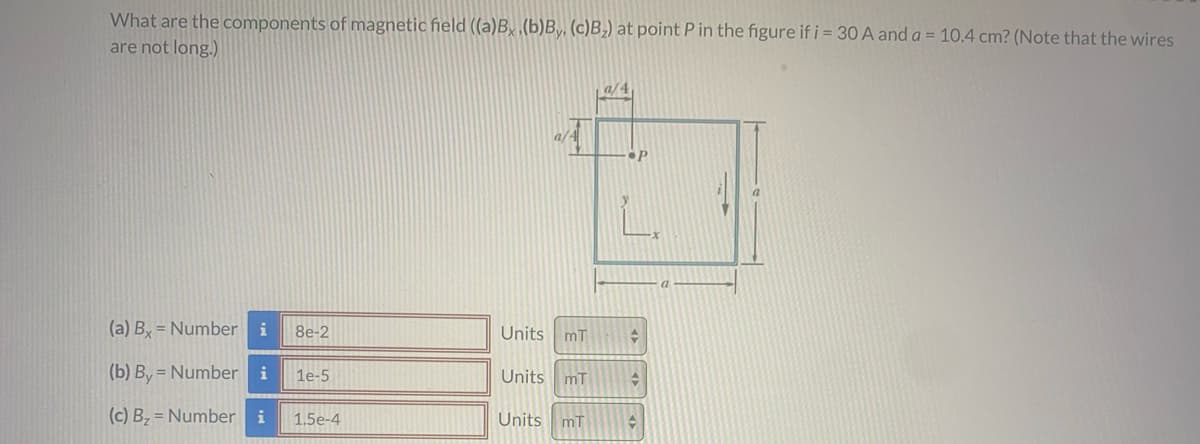 What are the components of magnetic field ((a)B, (b)By, (c)B,) at point P in the figure if i = 30 A and a = 10.4 cm? (Note that the wires
are not long.)
a/4
a/
P
(a) By = Number
i
8e-2
Units
mT
(b) By = Number
i
Units mT
1e-5
(c) Bz = Number i
Units mT
1.5e-4
