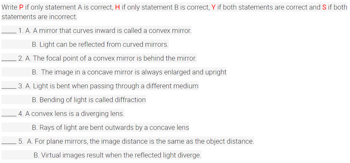Write P if only statement A is correct, H if only statement B is correct, Y if both statements are correct and S if both
statements are incorrect.
1. A. A mirror that curves inward is called a convex mirror.
B. Light can be reflected from curved mirrors.
2. A. The focal point of a convex mirror is behind the mirror.
B. The image in a concave mirror is always enlarged and upright
3. A. Light is bent when passing through a different medium
B. Bending of light is called diffraction
4. A convex lens is a diverging lens.
B. Rays of light are bent outwards by a concave lens
5. A. For plane mirrors, the image distance is the same as the object distance.
B. Virtual images result when the reflected light diverge.
