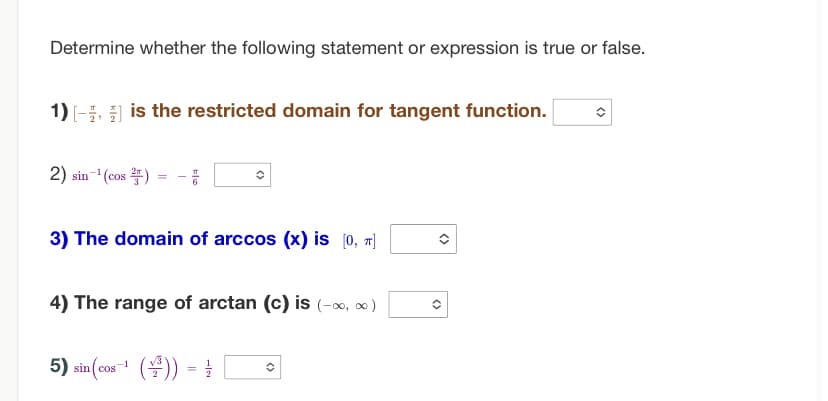 Determine whether the following statement or expression is true or false.
1)[-] is the restricted domain for tangent function.
2) sin-¹(cos)
=
픔
3) The domain of arccos (x) is [0, π]
4) The range of arctan (c) is (-∞0, ∞0)
5) sin(cos-¹()) = =
<>
<>