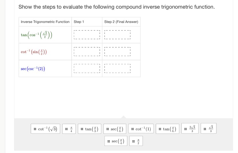 Show the steps to evaluate the following compound inverse trigonometric function.
Inverse Trigonometric Function Step 1
tan (cos-¹(+³))
cot ¹(sin())
sec (csc-¹(2))
:: cot ¹(√3)
I
I
I
I
I
T
I
I
I
I
I
I
::tan (5)
I
Step 2 (Final Answer)
I
I
ALLA
I
I
I
1
sec (+)
:: sec (4)
sec
:: cot ¹(1)
2
::tan (5)
H
2√3
3
ادت من