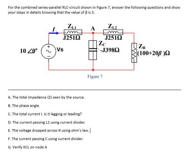 For the combined series-parallel RLC-circuit shown in Figure 7, answer the following questions and show
your steps in details knowing that the value of B is 3.
A
Z,2
u
J251Q
J251Q
| Zc
-J398Q
ZR
10 20°
Vs
(100+20ß )N
Figure 7
A. The total Impedance (Z) seen by the source.
B. The phase angle.
C. The total current I. Is it lagging or leading?
D. The current passing L2 using current divider.
E. The voltage dropped across R using ohm's law.
F. The current passing C using current divider.
G. Verify KCL on node A
