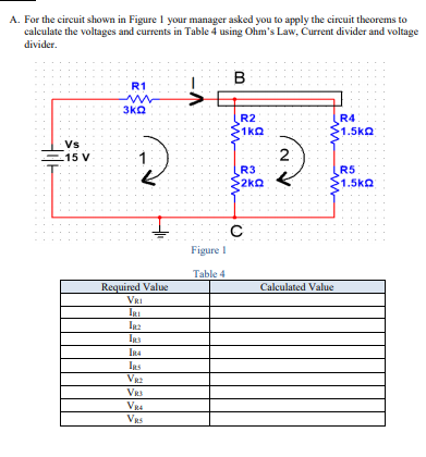A. For the circuit shown in Figure 1 your manager asked you to apply the circuit theorems to
calculate the voltages and currents in Table 4 using Ohm's Law, Current divider and voltage
divider.
B
R1
3kO
R4
R2
1kQ
1.5kQ
Vs
15 V
R3
2ko
R5
S1.5ko
Figure I
Table 4
Required Value
VRI
Calculated Value
IRs
In4
IRs
VRS
VRS
