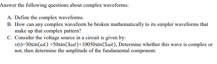 Answer the following questions about complex waveforms:
A. Define the complex waveforms.
B. How can any complex waveform be broken mathematically to its simpler waveforms that
make up that complex pattern?
C. Consider the voltage source in a circuit is given by:
v(t)=30sin(wt) +50sin(3wt)+10050sin(5wt), Determine whether this wave is complex or
not, then determine the amplitude of the fundamental component.
