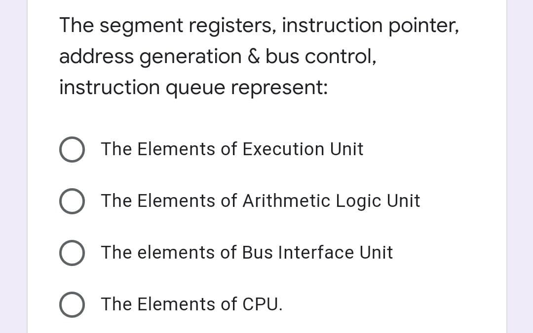 The segment registers, instruction pointer,
address generation & bus control,
instruction queue represent:
The Elements of Execution Unit
The Elements of Arithmetic Logic Unit
The elements of Bus Interface Unit
The Elements of CPU.
