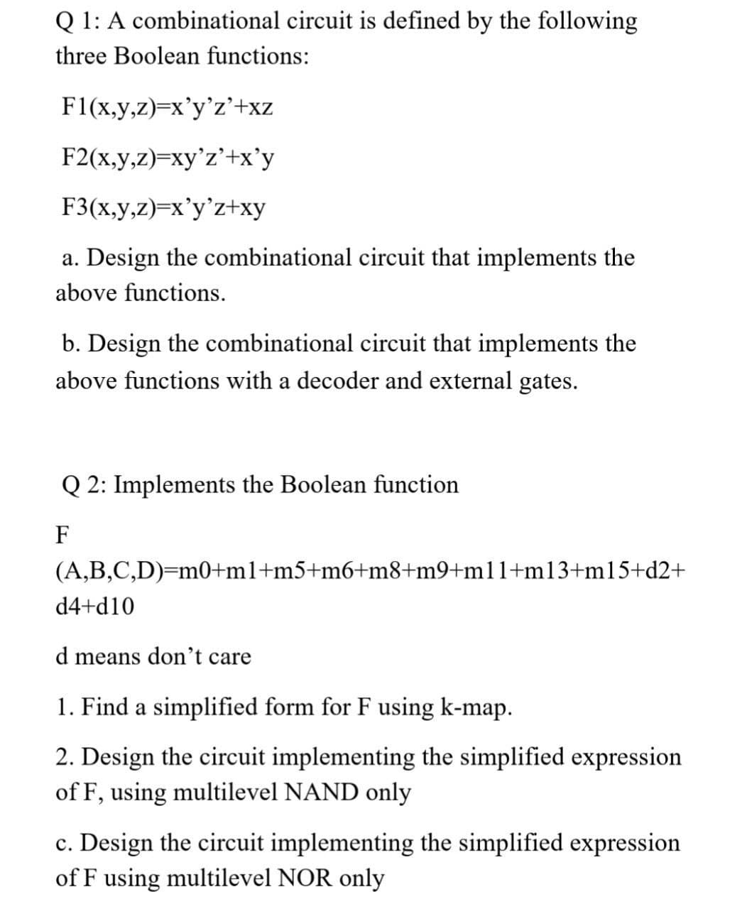 Q 1: A combinational circuit is defined by the following
three Boolean functions:
F1(x,y,z)=x'y'z'+xz
F2(x,y,z)=xy'z'+x'y
F3(x,y,z)=x'y'z+xy
a. Design the combinational circuit that implements the
above functions.
b. Design the combinational circuit that implements the
above functions with a decoder and external gates.
Q 2: Implements the Boolean function
F
(A,B,C,D)=m0+m1+m5+m6+m8+m9+m11+m13+m15+d2+
d4+d10
d means don't care
1. Find a simplified form for F using k-map.
2. Design the circuit implementing the simplified expression
of F, using multilevel NAND only
c. Design the circuit implementing the simplified expression
of F using multilevel NOR only
