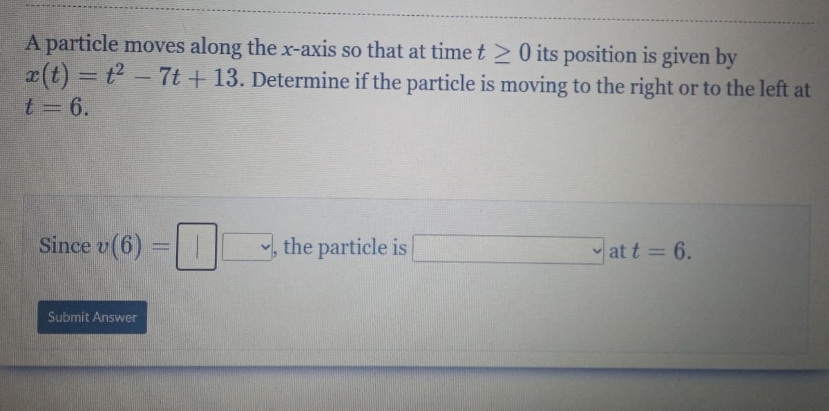 A particle moves along the x-axis so that at time t 20 its position is given by
x(t) = t - 7t + 13. Determine if the particle is moving to the right or to the left at
t 6.
Since v(6) =| |
, the particle is
at t = 6.
Submit Answer
