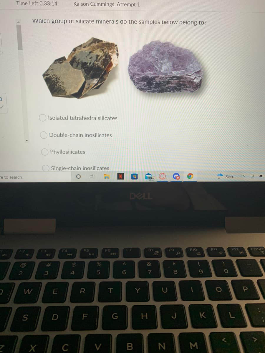Time Left:0:33:14
Kaison Cummings: Attempt 1
vynich group of silicate minerals do the samples below belong to?
Isolated tetrahedra silicates
Double-chain inosilicates
Phyllosilicates
Single-chain inosilicates
re to search
(99+
Rain.
DELL
F4
F6
F7
F8
F9
F10
F11
F12
PrtScr
F2
F5
@
%23
24
2
5
8
E
T
Y
P
G
J
K
C
V
B
