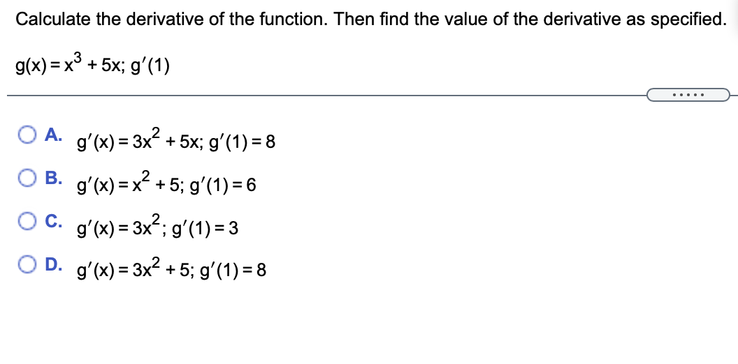 Calculate the derivative of the function. Then find the value of the derivative as specified.
g(x) = x° + 5x; gʻ(1)
... ..
O A. gʻ(x) = 3x? + 5x; g'(1) = 8
O B. g'(x) = x² + 5; gʻ(1) = 6
OC. g'(x) = 3x?; gʻ(1) = 3
O D. g'(x) = 3x2 + 5; g'(1) = 8
