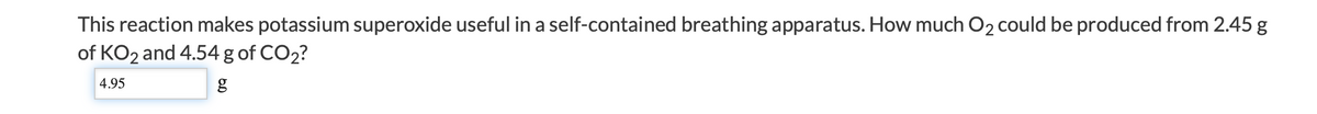 This reaction makes potassium superoxide useful in a self-contained breathing apparatus. How much O2 could be produced from 2.45 g
of KO2 and 4.54 g of CO2?
4.95
