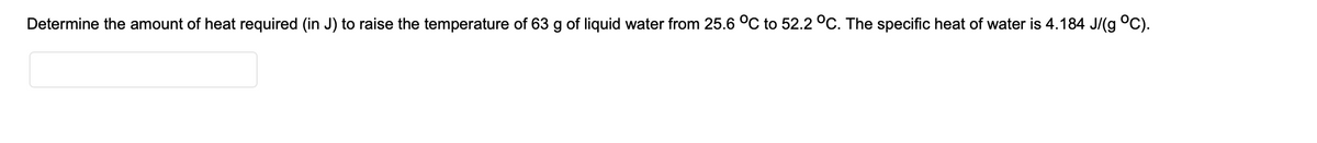 Determine the amount of heat required (in J) to raise the temperature of 63 g of liquid water from 25.6 °C to 52.2 °C. The specific heat of water is 4.184 J/(g °C).
