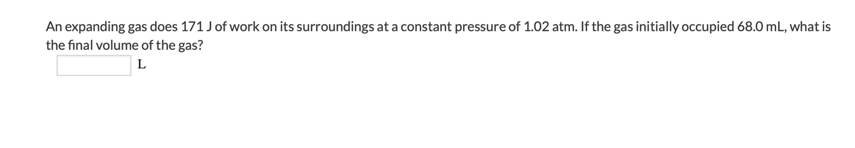 An expanding gas does 171 J of work on its surroundings at a constant pressure of 1.02 atm. If the gas initially occupied 68.0 mL, what is
the final volume of the gas?
L
