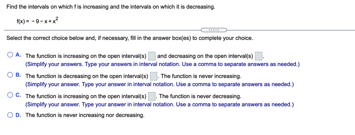 Find the intervals on which f is increasing and the intervals on which it is decreasing.
f(x) = - 9-x+x?
.....
Select the correct choice below and, if necessary, fill in the answer box(es) to complete your choice.
O A. The function is increasing on the open interval(s)
and decreasing on the open interval(s)
(Simplify your answers. Type your answers in interval notation. Use a comma to separate answers as needed.)
B. The function is decreasing on the open interval(s)
. The function is never increasing.
(Simplify your answer. Type your answer in interval notation. Use a comma to separate answers as needed.)
C. The function is increasing on the open interval(s)
The function is never decreasing.
(Simplify your answer. Type your answer in interval notation. Use a comma to separate answers as needed.)
O D. The function is never increasing nor decreasing.
