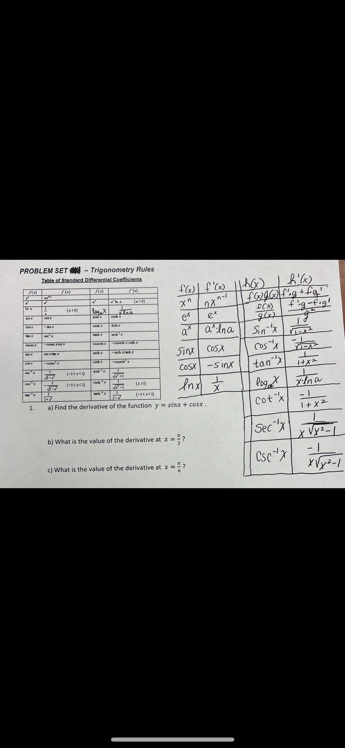 PROBLEM SET - Trigonometry Rules
Table of Standard Differential Coefficients
f(x)
S(x)
S(x)
S'(x)
nx
a* In a
(a >0)
1-1
In x
logaX
fig-f.gt
(x>0)
fCx)
sin x
cos X
sinh x
ex
cosh x
cos x
- sin x
cosh x
sinh x
Sin-'x
cos"'x
a"
tan x
secx
tanh x
sechx
- cosec xcot x
- cosech x coth x
cosec x
cosech x
Sinx COSX
secx
sec x tan x
sech x
- sech xtanh x
cot x
- cosecx
coth x
- cosech'x
COSX -Sinx
tanx
sinx
(-1<xく1)
sinhx
1
I+
1
cosx
1
And 文
coshx
Inx
loget
- 1
xlna
(-1<x< 1)
(x>1)
tanx
tanh x
1
1+
1-ズ
(-1くxく1)
a) Find the derivative of the function y = sinx + cosx.
Cotx
1.
Sec"x
b) What is the value of the derivative at x =
Csc"x
- 1
c) What is the value of the derivative at x =
ド」2
