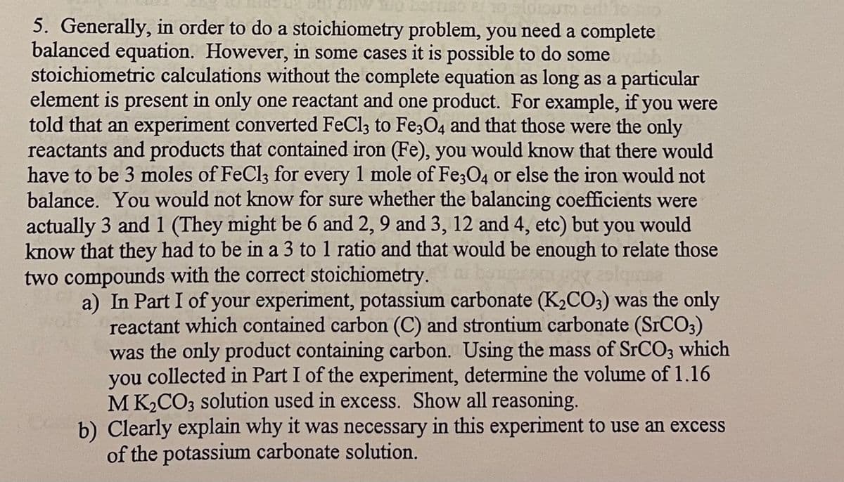 5. Generally, in order to do a stoichiometry problem, you need a complete
balanced equation. However, in some cases it is possible to do some
stoichiometric calculations without the complete equation as long as a particular
element is present in only one reactant and one product. For example, if you were
told that an experiment converted FeCl3 to Fe3O4 and that those were the only
reactants and products that contained iron (Fe), you would know that there would
have to be 3 moles of FeCl3 for every 1 mole of Fe;O4 or else the iron would not
balance. You would not know for sure whether the balancing coefficients were
actually 3 and 1 (They might be 6 and 2, 9 and 3, 12 and 4, etc) but you would
know that they had to be in a 3 to 1 ratio and that would be enough to relate those
two compounds with the correct stoichiometry.
a) In Part I of your experiment, potassium carbonate (K,CO3) was the only
reactant which contained carbon (C) and strontium carbonate (SrCO3)
was the only product containing carbon. Using the mass of SRCO; which
collected in Part I of the experiment, determine the volume of 1.16
M K2CO3 solution used in excess. Show all reasoning.
b) Clearly explain why it was necessary in this experiment to use an excess
you
of the potassium carbonate solution.
