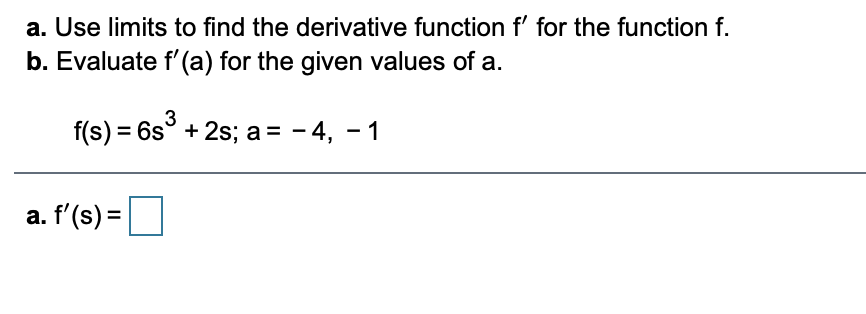 a. Use limits to find the derivative function f' for the function f.
b. Evaluate f'(a) for the given values of a.
f(s) = 6s° + 2s; a = - 4, - 1
a. f'(s) =
