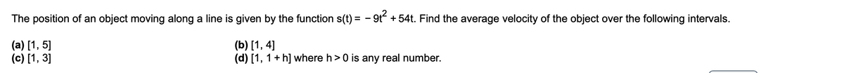 The position of an object moving along a line is given by the function s(t) = - 9t + 54t. Find the average velocity of the object over the following intervals.
(a) [1, 5]
(c) [1, 3]
(b) [1, 4]
(d) [1, 1+ h] where h>0 is any real number.
