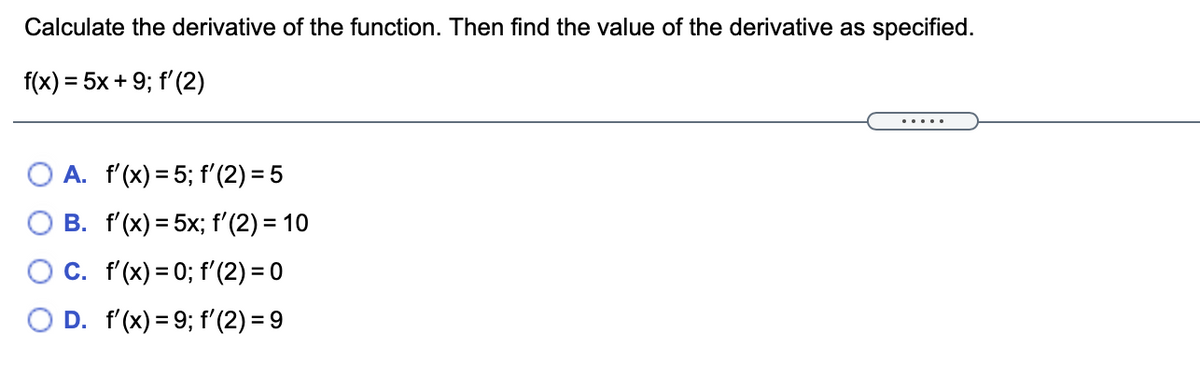 Calculate the derivative of the function. Then find the value of the derivative as specified.
f(x) = 5x + 9; f'(2)
... .
O A. f'(x) = 5; f'(2) = 5
B. f'(x) = 5x; f'(2) = 10
C. f'(x) = 0; f'(2) = 0
D. f'(x) = 9; f'(2) = 9
