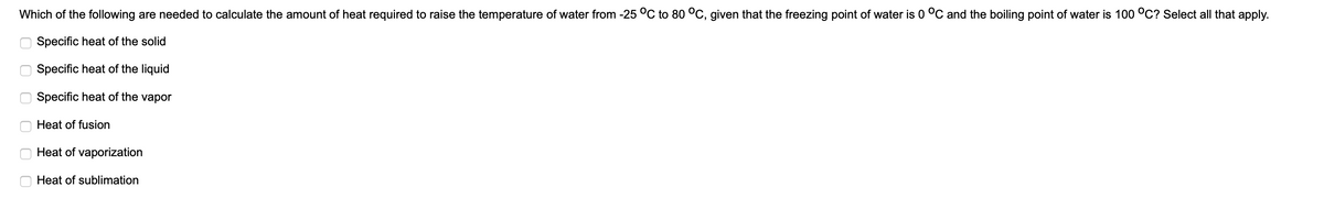 Which of the following are needed to calculate the amount of heat required to raise the temperature of water from -25 °C to 80 °C, given that the freezing point of water is 0 °C and the boiling point of water is 100 °C? Select all that apply.
Specific heat of the solid
Specific heat of the liquid
Specific heat of the vapor
Heat of fusion
Heat of vaporization
Heat of sublimation
O O O 0 O0
