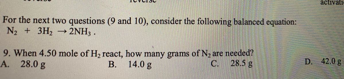 activati
For the next two questions (9 and 10), consider the following balanced equation:
N2 + 3H2 2NH, .
9. When 4.50 mole of H2 react, how many grams of N, are needed?
D. 42.0 g
14.0 g
C.
28.5 g
A. 28.0 g
В.
